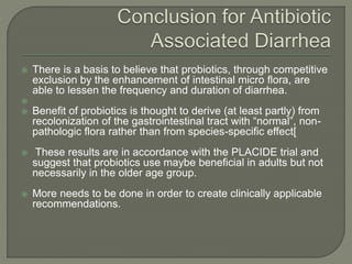  There is a basis to believe that probiotics, through competitive
exclusion by the enhancement of intestinal micro flora, are
able to lessen the frequency and duration of diarrhea.

 Benefit of probiotics is thought to derive (at least partly) from
recolonization of the gastrointestinal tract with “normal”, non-
pathologic flora rather than from species-specific effect[
 These results are in accordance with the PLACIDE trial and
suggest that probiotics use maybe beneficial in adults but not
necessarily in the older age group.
 More needs to be done in order to create clinically applicable
recommendations.
 