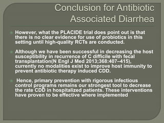  However, what the PLACIDE trial does point out is that
there is no clear evidence for use of probiotics in this
setting until high-quality RCTs are conducted.
 Although we have been successful in decreasing the host
susceptibility in recurrence of C difficile with fecal
transplantation(N Engl J Med 2013;368:407–415),
currently no modalities exist to improve host immunity to
prevent antibiotic therapy induced CDD.
 Hence, primary prevention with rigorous infectious
control programs remains our strongest tool to decrease
the rate CDD in hospitalized patients. These interventions
have proven to be effective where implemented
 