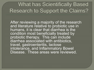 After reviewing a majority of the research
and literature relative to probiotic use in
humans, it is clear that diarrhea is the
condition most beneficially treated by
probiotic therapy. This can include
diarrhea associated with antibiotics,
travel, gastroenteritis, lactose
intolerance, and Inflammatory Bowel
Disease. These areas were reviewed.
 