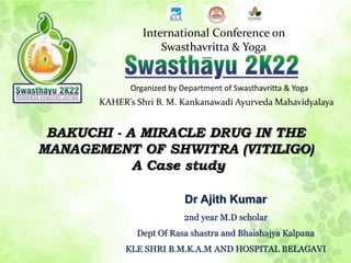 International Conference on
Swasthavritta & Yoga
Organized by Department of Swasthavritta & Yoga
KAHER’s Shri B. M. Kankanawadi Ayurveda Mahavidyalaya
Dr Ajith Kumar
2nd year M.D scholar
Dept Of Rasa shastra and Bhaishajya Kalpana
KLE SHRI B.M.K.A.M AND HOSPITAL BELAGAVI
BAKUCHI - A MIRACLE DRUG IN THE
MANAGEMENT OF SHWITRA (VITILIGO)
A Case study
 
