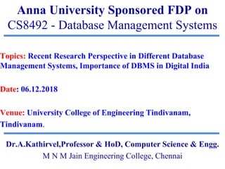 Anna University Sponsored FDP on
CS8492 - Database Management Systems
Topics: Recent Research Perspective in Different Database
Management Systems, Importance of DBMS in Digital India
Date: 06.12.2018
Venue: University College of Engineering Tindivanam,
Tindivanam.
Dr.A.Kathirvel,Professor & HoD, Computer Science & Engg.
M N M Jain Engineering College, Chennai
 