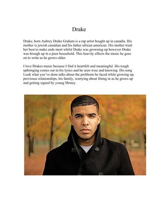 Drake
Drake, born Aubrey Drake Graham is a rap artist bought up in canadia. His
mother is jewish canadian and his father african american. His mother tried
her best to make ends meet whilst Drake was growning up however Drake
was brough up in a poor household. This heavily effects the music he goes
on to write as he grows older.

I love Drakes music because I find it heartfelt and meaningful. His tough
upbringing comes out in his lyrics and he seen wise and knowing. His song
Look what you’ve done talks about the problems he faced while growing up,
previouse relationships, his family, worrying about fitting in as he grows up
and getting signed by young Money.
 