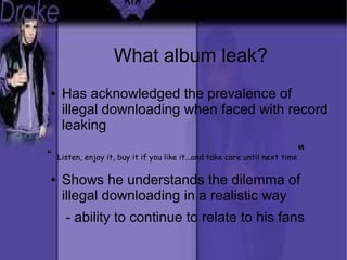 What album leak?
● Has acknowledged the prevalence of
illegal downloading when faced with record
leaking
“ Listen, enjoy it, buy it if you like it...and take care until next time“
● Shows he understands the dilemma of
illegal downloading in a realistic way
- ability to continue to relate to his fans
 