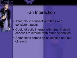 Fan Interaction
● Attempts to connect with fans with
consistent posts
● Could directly interact with fans, instead
chooses to interact with other celebrities
● Sometimes comes off as entitled and out
of reach
 