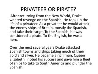 PRIVATEER OR PIRATE?
After returning from the New World, Drake
wanted revenge on the Spanish. He took up the
life of a privateer. As a privateer he would attack
the enemy ships of Britain, mostly the Spanish,
and take their cargo. To the Spanish, he was
considered a pirate. To the English, he was a
hero.
Over the next several years Drake attacked
Spanish towns and ships taking much of their
gold and silver. He became a rich man. Queen
Elizabeth I noted his success and gave him a fleet
of ships to take to South America and plunder the
Spanish.