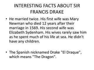 INTERESTING FACTS ABOUT SIR
FRANCIS DRAKE
• He married twice. His first wife was Mary
Newman who died 12 years after their
marriage in 1569. His second wife was
Elizabeth Sydenham. His wives rarely saw him
as he spent much of his life at sea. He didn't
have any children.
• The Spanish nicknamed Drake "El Draque",
which means "The Dragon".