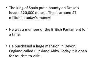 • The King of Spain put a bounty on Drake's
head of 20,000 ducats. That's around $7
million in today's money!
• He was a member of the British Parliament for
a time.
• He purchased a large mansion in Devon,
England called Buckland Abby. Today it is open
for tourists to visit.