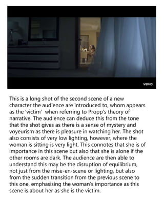 This is a long shot of the second scene of a new
character the audience are introduced to, whom appears
as the ‘victim’ when referring to Propp’s theory of
narrative. The audience can deduce this from the tone
that the shot gives as there is a sense of mystery and
voyeurism as there is pleasure in watching her. The shot
also consists of very low lighting, however, where the
woman is sitting is very light. This connotes that she is of
importance in this scene but also that she is alone if the
other rooms are dark. The audience are then able to
understand this may be the disruption of equilibrium,
not just from the mise-en-scene or lighting, but also
from the sudden transition from the previous scene to
this one, emphasising the woman’s importance as this
scene is about her as she is the victim.
 