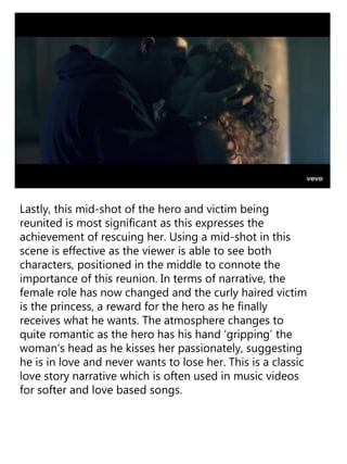 Lastly, this mid-shot of the hero and victim being
reunited is most significant as this expresses the
achievement of rescuing her. Using a mid-shot in this
scene is effective as the viewer is able to see both
characters, positioned in the middle to connote the
importance of this reunion. In terms of narrative, the
female role has now changed and the curly haired victim
is the princess, a reward for the hero as he finally
receives what he wants. The atmosphere changes to
quite romantic as the hero has his hand ‘gripping’ the
woman’s head as he kisses her passionately, suggesting
he is in love and never wants to lose her. This is a classic
love story narrative which is often used in music videos
for softer and love based songs.
 