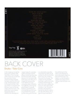 In this image we can see the
back cover to Drake’s Take
Care Album. From the view
of the image we can see how
the exact same colour
scheme of black and gold
has been used from the front
cover. The typography used
on the back is similar in the
way of that it is simplistic and
the same colour as the text
used on the front cover. The
gold colour and simplistic
typography helps to
reinforce the ideologies of
rappers today, for examples
wealth and power and the
afﬂuent simple lives they now
live because of the industry
they are in. In the bottom left
of the back cover there are 3
images that represent the
music labels and music
companies drake is linked to.
Young Money, a hip hop/rap
group Drake is originally
linked to. Cash Money and
Universal Records, the music
record label’s he is owned
by. Also every part of the text
considering the song titles
and producing rights are all
centred into the centre of the
back cover. This creates a
focus point for the eye. The
images and record labels
have been used to hint to the
audience what the type of
genre the music is before the
consumer see’s which artist
the album is by. The back of
the album also features a
barcode for which is used in
the sale of the album, this is
typical of any usual album.  
Overall the back of the
album cover features an
extremely simple artwork as
does the front cover. This
helps to connect the album
together from back to front
making it feel and look more
solid.
BACK COVER
Drake - Take Care
 