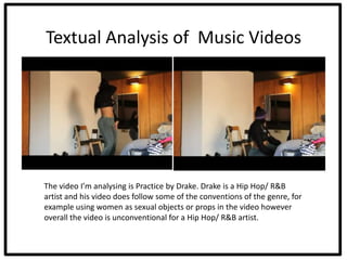 Textual Analysis of Music Videos




The video I’m analysing is Practice by Drake. Drake is a Hip Hop/ R&B
artist and his video does follow some of the conventions of the genre, for
example using women as sexual objects or props in the video however
overall the video is unconventional for a Hip Hop/ R&B artist.
 
