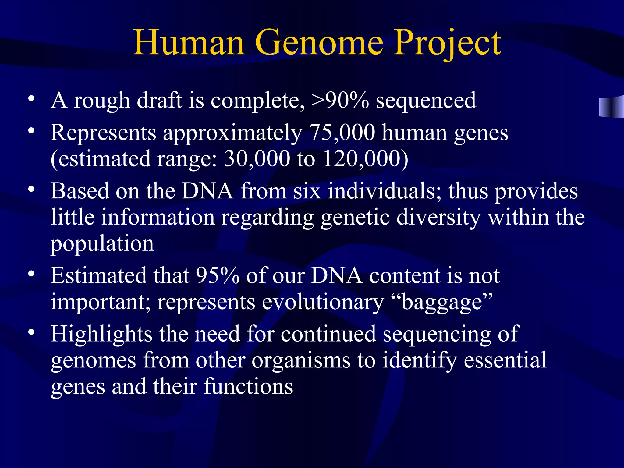 Human Genome Project
• A rough draft is complete, >90% sequenced
• Represents approximately 75,000 human genes
(estimated range: 30,000 to 120,000)
• Based on the DNA from six individuals; thus provides
little information regarding genetic diversity within the
population
• Estimated that 95% of our DNA content is not
important; represents evolutionary “baggage”
• Highlights the need for continued sequencing of
genomes from other organisms to identify essential
genes and their functions
 