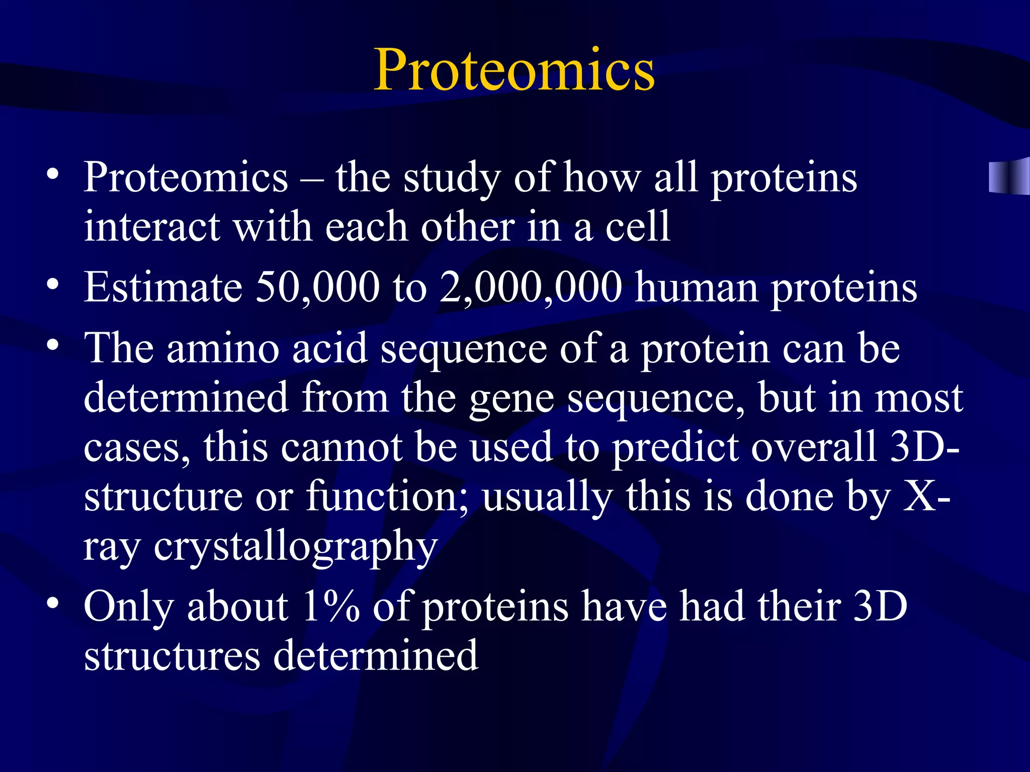 Proteomics
• Proteomics – the study of how all proteins
interact with each other in a cell
• Estimate 50,000 to 2,000,000 human proteins
• The amino acid sequence of a protein can be
determined from the gene sequence, but in most
cases, this cannot be used to predict overall 3D-
structure or function; usually this is done by X-
ray crystallography
• Only about 1% of proteins have had their 3D
structures determined
 