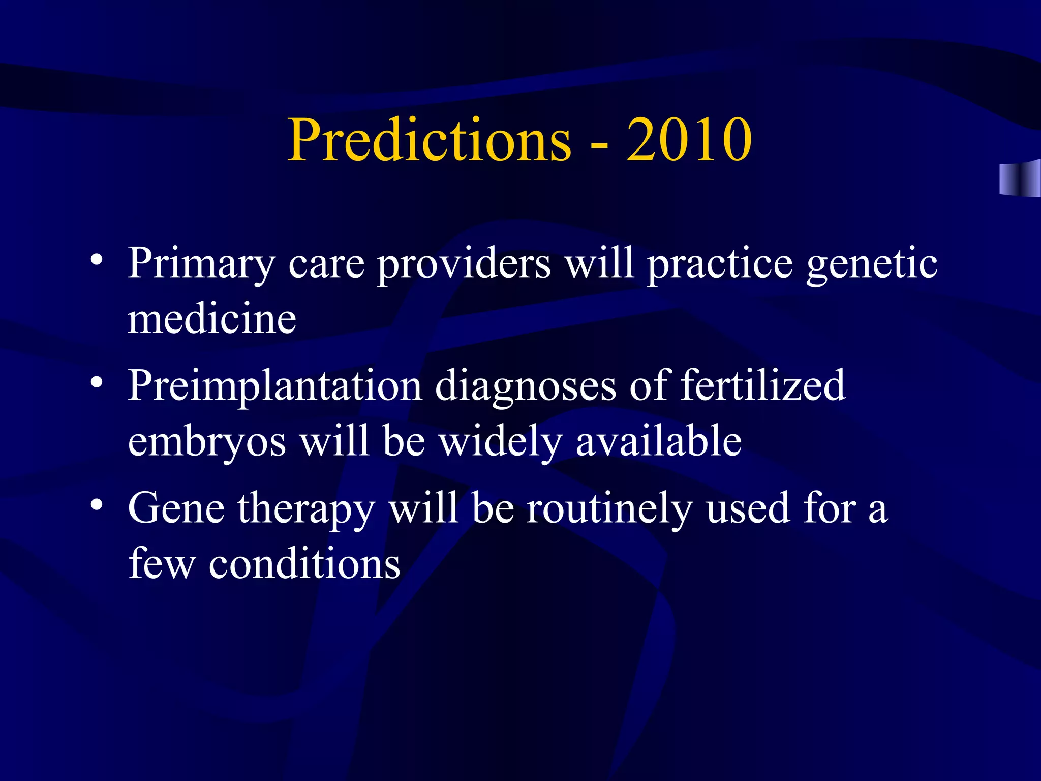 Predictions - 2010
• Primary care providers will practice genetic
medicine
• Preimplantation diagnoses of fertilized
embryos will be widely available
• Gene therapy will be routinely used for a
few conditions
 
