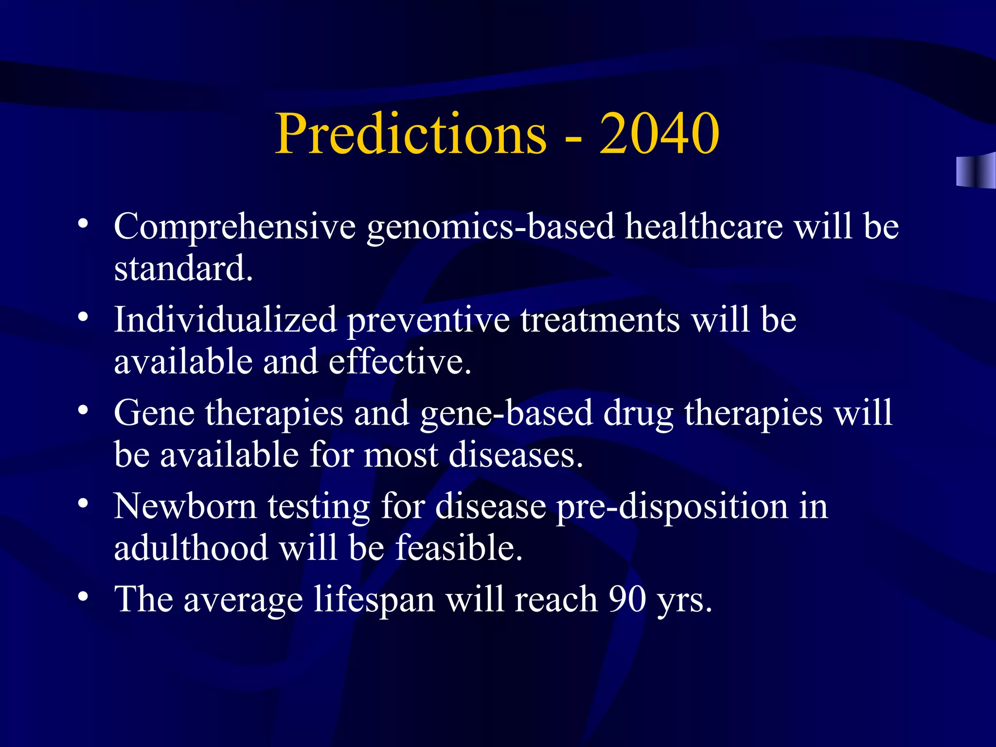 Predictions - 2040
• Comprehensive genomics-based healthcare will be
standard.
• Individualized preventive treatments will be
available and effective.
• Gene therapies and gene-based drug therapies will
be available for most diseases.
• Newborn testing for disease pre-disposition in
adulthood will be feasible.
• The average lifespan will reach 90 yrs.
 