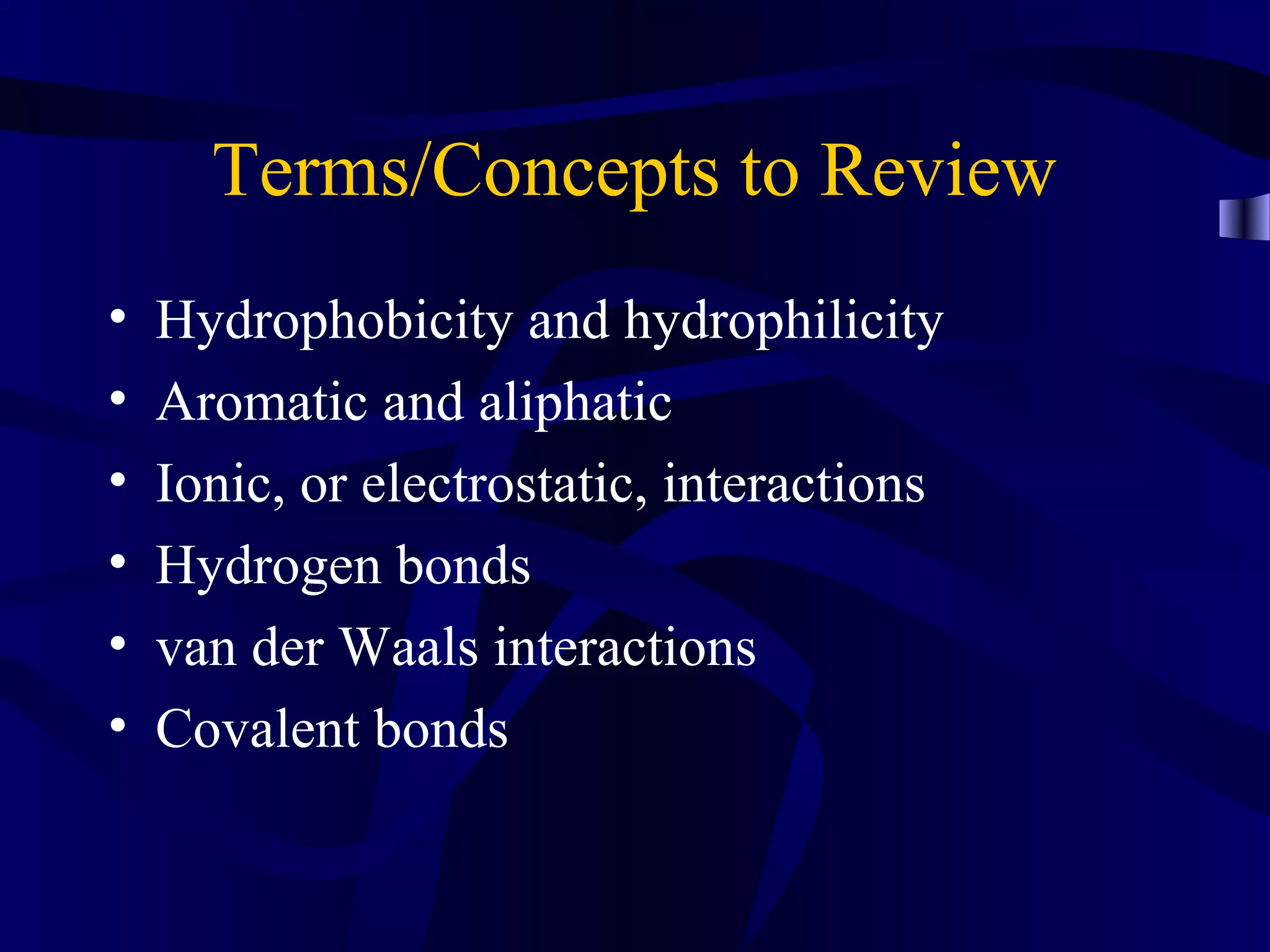 Terms/Concepts to Review
• Hydrophobicity and hydrophilicity
• Aromatic and aliphatic
• Ionic, or electrostatic, interactions
• Hydrogen bonds
• van der Waals interactions
• Covalent bonds
 