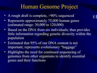 Human Genome Project
• A rough draft is complete, >90% sequenced
• Represents approximately 75,000 human genes
(estimated range: 30,000 to 120,000)
• Based on the DNA from six individuals; thus provides
little information regarding genetic diversity within the
population
• Estimated that 95% of our DNA content is not
important; represents evolutionary “baggage”
• Highlights the need for continued sequencing of
genomes from other organisms to identify essential
genes and their functions
 