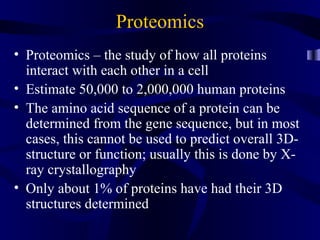 Proteomics
• Proteomics – the study of how all proteins
interact with each other in a cell
• Estimate 50,000 to 2,000,000 human proteins
• The amino acid sequence of a protein can be
determined from the gene sequence, but in most
cases, this cannot be used to predict overall 3D-
structure or function; usually this is done by X-
ray crystallography
• Only about 1% of proteins have had their 3D
structures determined
 
