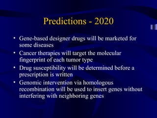 Predictions - 2020
• Gene-based designer drugs will be marketed for
some diseases
• Cancer therapies will target the molecular
fingerprint of each tumor type
• Drug susceptibility will be determined before a
prescription is written
• Genomic intervention via homologous
recombination will be used to insert genes without
interfering with neighboring genes
 