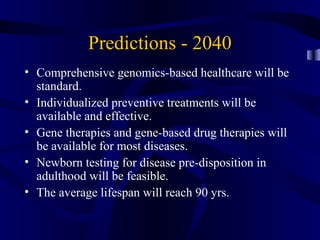 Predictions - 2040
• Comprehensive genomics-based healthcare will be
standard.
• Individualized preventive treatments will be
available and effective.
• Gene therapies and gene-based drug therapies will
be available for most diseases.
• Newborn testing for disease pre-disposition in
adulthood will be feasible.
• The average lifespan will reach 90 yrs.
 