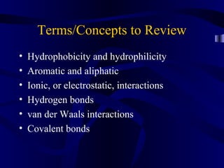 Terms/Concepts to Review
• Hydrophobicity and hydrophilicity
• Aromatic and aliphatic
• Ionic, or electrostatic, interactions
• Hydrogen bonds
• van der Waals interactions
• Covalent bonds
 