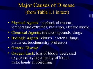 Major Causes of Disease
(from Table 1.1 in text)
• Physical Agents: mechanical trauma,
temperature extremes, radiation, electric shock
• Chemical Agents: toxic compounds, drugs
• Biologic Agents: viruses, bacteria, fungi,
parasites, biochemistry professors
• Genetic Disease
• Oxygen Lack: loss of blood, decreased
oxygen-carrying capacity of blood,
mitochondrial poisoning
 