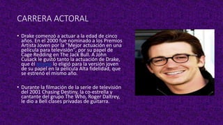 CARRERA ACTORAL
• Drake comenzó a actuar a la edad de cinco
años. En el 2000 fue nominado a los Premios
Artista Joven por la "Mejor actuación en una
película para televisión", por su papel de
Cage Redding en The Jack Bull. A John
Cusack le gustó tanto la actuación de Drake,
que él mismo lo eligió para la versión joven
de su papel en la película Alta fidelidad, que
se estrenó el mismo año.
• Durante la filmación de la serie de televisión
del 2001 Chasing Destiny, la co-estrella y
cantante del grupo The Who, Roger Daltrey,
le dio a Bell clases privadas de guitarra.
 