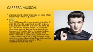 CARRERA MUSICAL
• Drake aprendió a tocar el piano a los trece años y
a los quince a tocar la guitarra.
• VIDEO
• En el 2002 presentó el programa de televisión El
show de Amanda, su primera canción original,
«Lost a lover». También presentó una parte de
esta canción en un episodio de las series The
Nightmare Room y So Little Time. Otra de sus
canciones, «I Found a Way», fue presentada en
Drake & Josh. La canción está incluida en la
banda sonora de la serie (2005), junto con dos
composiciones que él escribió y presentó y que
estuvieron en su álbum debut Telegraph, que fue
lanzado independientemente el 27 de
septiembre del mismo año.
 