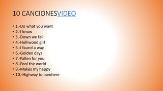 10 CANCIONESVIDEO
• 1.-Do what you want
• 2.-I know
• 3.-Down we fall
• 4.-Holliwood girl
• 5.-I faund a way
• 6.-Golden days
• 7.-Fallen for you
• 8.-Fool the world
• 9.-Makes my happy
• 10.-Highway to nowhere
 