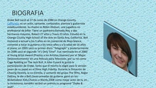 BIOGRAFIA
Drake Bell nació el 27 de Junio de 1986 en Orange County,
California; es un actor, cantante, compositor, pianista y guitarrista
estadounidense. Su madre es Robín Dodson, una jugadora no
profesional de billar. Tiene un padrastro llamado Roy, y dos
hermanos mayores, Robert 27 años y Travis 23 años. Estudió en la
Orange County High School of the Arts en Santa Ana, California. Bell
comenzó a actuar a los 5 años en un comercial de línea blanca,
comenzó a tocar la guitarra a los trece años y a la edad de 16 años
el piano, en 2005 sacó su primer disco "Telegraph" y posteriormente
en 2006 sacó el segundo "It’s Only Time". Fue nominado en el 2000
al Young Artist Award (Premio a los Artistas Jóvenes) por el 'Mejor
Desenvolvimiento' en una Película para Televisión, por su rol como
Cage Redding en The Jack Bull. A John Cusack le gustó la
participación de Drake, tanto que él mismo lo eligió para la versión
joven de su papel en el filme High Fidelity. Durante la filmación de
Chasing Destiny, la co-estrella, y cantante del grupo The Who, Roger
Daltrey, le dio a Bell clases privadas de guitarra ,ganó en los
Nickelodeon Kids Choices a Wards 2008 como mejor actor de tv, en
la ceremonia, también recibió un premio su programa "Drake &
Josh".
 