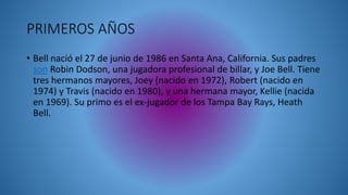 • Bell nació el 27 de junio de 1986 en Santa Ana, California. Sus padres
son Robin Dodson, una jugadora profesional de billar, y Joe Bell. Tiene
tres hermanos mayores, Joey (nacido en 1972), Robert (nacido en
1974) y Travis (nacido en 1980), y una hermana mayor, Kellie (nacida
en 1969). Su primo es el ex-jugador de los Tampa Bay Rays, Heath
Bell.
PRIMEROS AÑOS
 