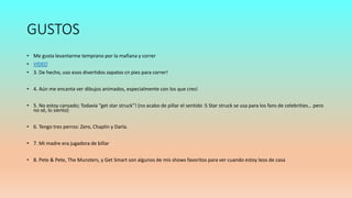 GUSTOS
• Me gusta levantarme temprano por la mañana y correr
• VIDEO
• 3. De hecho, uso esos divertidos zapatos cn pies para correr!
• 4. Aún me encanta ver dibujos animados, especialmente con los que crecí
• 5. No estoy cansado; Todavía “get star struck”! (no acabo de pillar el sentido :S Star struck se usa para los fans de celebrities… pero
no sé, lo siento)
• 6. Tengo tres perros: Zero, Chaplin y Darla.
• 7. Mi madre era jugadora de billar
• 8. Pete & Pete, The Munsters, y Get Smart son algunos de mis shows favoritos para ver cuando estoy leos de casa
 