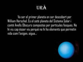 URÀ Va ser el primer planeta en ser descobert per William Herschel. És el setè planeta del Sistema Solar i conté Anells Obscurs compostos per partícules fosques. No hi viu cap ésser viu perquè no hi ha elements que permetin vida com l’oxigen, aigua... 