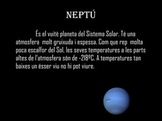 NEPTÚ És el vuitè planeta del Sistema Solar. Té una atmosfera  molt gruixuda i espessa. Com que rep  molta poca escalfor del Sol, les seves temperatures a les parts altes de l’atmosfera són de -218ºC. A temperatures tan baixes un ésser viu no hi pot viure. 
