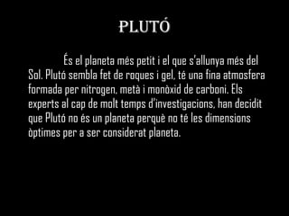 PLUTÓ És el planeta més petit i el que s’allunya més del Sol. Plutó sembla fet de roques i gel, té una fina atmosfera formada per nitrogen, metà i monòxid de carboni. Els experts al cap de molt temps d’investigacions, han decidit que Plutó no és un planeta perquè no té les dimensions òptimes per a ser considerat planeta. 