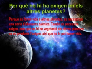 Per què no hi ha oxigen en els altres planetes? Perquè es formi vida a altres planetes, es necessiten una sèrie d'elements químics. També es necessita oxigen, com que no hi ha vegetació als altres planetes, no es produeix l'oxigen, així que no hi pot haver vida.  