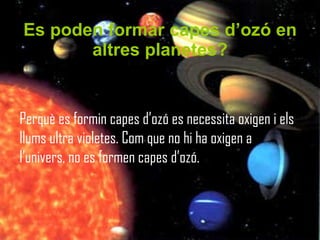 Es poden formar capes d’ozó en altres planetes? Perquè es formin capes d’ozó es necessita oxigen i els llums ultra violetes. Com que no hi ha oxigen a l’univers, no es formen capes d’ozó.  