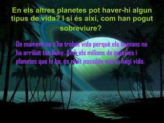 En els altres planetes pot haver-hi algun tipus de vida? I si és així, com han pogut sobreviure?   De moment no s’ha trobat vida perquè els humans no ha arribat tan lluny. Amb els milions de galàxies i planetes que hi ha, és molt possible que hi hagi vida. 