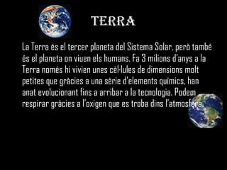 TERRA La Terra és el tercer planeta del Sistema Solar, però també és el planeta on viuen els humans. Fa 3 milions d’anys a la Terra només hi vivien unes cèl·lules de dimensions molt petites que gràcies a una sèrie d’elements químics, han anat evolucionant fins a arribar a la tecnologia. Podem respirar gràcies a l’oxigen que es troba dins l’atmosfera. 