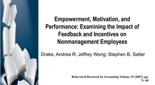 Empowerment, Motivation, and
Performance: Examining the Impact of
Feedback and Incentives on
Nonmanagement Employees
Drake, Andrea R; Jeffrey Wong; Stephen B. Salter
Behavioral Research In Accounting Volume 19 (2007), pp.
71–89
 