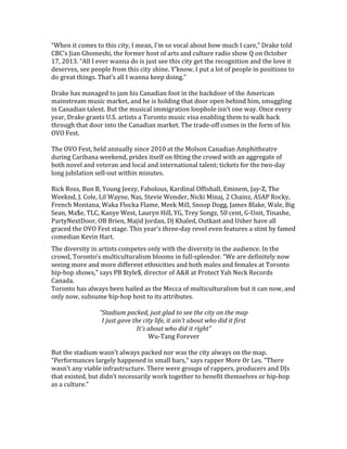 “When	
  it	
  comes	
  to	
  this	
  city,	
  I	
  mean,	
  I’m	
  so	
  vocal	
  about	
  how	
  much	
  I	
  care,”	
  Drake	
  told	
  
CBC’s	
  Jian	
  Ghomeshi,	
  the	
  former	
  host	
  of	
  arts	
  and	
  culture	
  radio	
  show	
  Q	
  on	
  October	
  
17,	
  2013.	
  “All	
  I	
  ever	
  wanna	
  do	
  is	
  just	
  see	
  this	
  city	
  get	
  the	
  recognition	
  and	
  the	
  love	
  it	
  
deserves,	
  see	
  people	
  from	
  this	
  city	
  shine.	
  Y’know,	
  I	
  put	
  a	
  lot	
  of	
  people	
  in	
  positions	
  to	
  
do	
  great	
  things.	
  That’s	
  all	
  I	
  wanna	
  keep	
  doing.”	
  	
  
	
  
Drake	
  has	
  managed	
  to	
  jam	
  his	
  Canadian	
  foot	
  in	
  the	
  backdoor	
  of	
  the	
  American	
  
mainstream	
  music	
  market,	
  and	
  he	
  is	
  holding	
  that	
  door	
  open	
  behind	
  him,	
  smuggling	
  
in	
  Canadian	
  talent.	
  But	
  the	
  musical	
  immigration	
  loophole	
  isn’t	
  one	
  way.	
  Once	
  every	
  
year,	
  Drake	
  grants	
  U.S.	
  artists	
  a	
  Toronto	
  music	
  visa	
  enabling	
  them	
  to	
  walk	
  back	
  
through	
  that	
  door	
  into	
  the	
  Canadian	
  market.	
  The	
  trade-­‐off	
  comes	
  in	
  the	
  form	
  of	
  his	
  
OVO	
  Fest.	
  	
  
	
  
The	
  OVO	
  Fest,	
  held	
  annually	
  since	
  2010	
  at	
  the	
  Molson	
  Canadian	
  Amphitheatre	
  
during	
  Caribana	
  weekend,	
  prides	
  itself	
  on	
  fêting	
  the	
  crowd	
  with	
  an	
  aggregate	
  of	
  
both	
  novel	
  and	
  veteran	
  and	
  local	
  and	
  international	
  talent;	
  tickets	
  for	
  the	
  two-­‐day	
  
long	
  jubilation	
  sell-­‐out	
  within	
  minutes.	
  	
  
	
  
Rick	
  Ross,	
  Bun	
  B,	
  Young	
  Jeezy,	
  Fabolous,	
  Kardinal	
  Offishall,	
  Eminem,	
  Jay-­‐Z,	
  The	
  
Weeknd,	
  J.	
  Cole,	
  Lil	
  Wayne,	
  Nas,	
  Stevie	
  Wonder,	
  Nicki	
  Minaj,	
  2	
  Chainz,	
  ASAP	
  Rocky,	
  
French	
  Montana,	
  Waka	
  Flocka	
  Flame,	
  Meek	
  Mill,	
  Snoop	
  Dogg,	
  James	
  Blake,	
  Wale,	
  Big	
  
Sean,	
  Ma$e,	
  TLC,	
  Kanye	
  West,	
  Lauryn	
  Hill,	
  YG,	
  Trey	
  Songz,	
  50	
  cent,	
  G-­‐Unit,	
  Tinashe,	
  
PartyNextDoor,	
  OB	
  Brien,	
  Majid	
  Jordan,	
  DJ	
  Khaled,	
  Outkast	
  and	
  Usher	
  have	
  all	
  
graced	
  the	
  OVO	
  Fest	
  stage.	
  This	
  year’s	
  three-­‐day	
  revel	
  even	
  features	
  a	
  stint	
  by	
  famed	
  
comedian	
  Kevin	
  Hart.	
  	
  
The	
  diversity	
  in	
  artists	
  competes	
  only	
  with	
  the	
  diversity	
  in	
  the	
  audience.	
  In	
  the	
  
crowd,	
  Toronto’s	
  multiculturalism	
  blooms	
  in	
  full-­‐splendor.	
  “We	
  are	
  definitely	
  now	
  
seeing	
  more	
  and	
  more	
  different	
  ethnicities	
  and	
  both	
  males	
  and	
  females	
  at	
  Toronto	
  
hip-­‐hop	
  shows,”	
  says	
  PB	
  $tyle$,	
  director	
  of	
  A&R	
  at	
  Protect	
  Yah	
  Neck	
  Records	
  
Canada.	
  	
  
Toronto	
  has	
  always	
  been	
  hailed	
  as	
  the	
  Mecca	
  of	
  multiculturalism	
  but	
  it	
  can	
  now,	
  and	
  
only	
  now,	
  subsume	
  hip-­‐hop	
  host	
  to	
  its	
  attributes.	
  	
  
	
  
“Stadium	
  packed,	
  just	
  glad	
  to	
  see	
  the	
  city	
  on	
  the	
  map	
  
I	
  just	
  gave	
  the	
  city	
  life,	
  it	
  ain't	
  about	
  who	
  did	
  it	
  first	
  
It's	
  about	
  who	
  did	
  it	
  right”	
  
Wu-­‐Tang	
  Forever	
  
	
  
But	
  the	
  stadium	
  wasn’t	
  always	
  packed	
  nor	
  was	
  the	
  city	
  always	
  on	
  the	
  map.	
  
“Performances	
  largely	
  happened	
  in	
  small	
  bars,”	
  says	
  rapper	
  More	
  Or	
  Les.	
  “There	
  
wasn’t	
  any	
  viable	
  infrastructure.	
  There	
  were	
  groups	
  of	
  rappers,	
  producers	
  and	
  DJs	
  
that	
  existed,	
  but	
  didn’t	
  necessarily	
  work	
  together	
  to	
  benefit	
  themselves	
  or	
  hip-­‐hop	
  
as	
  a	
  culture.”	
  
	
  
 