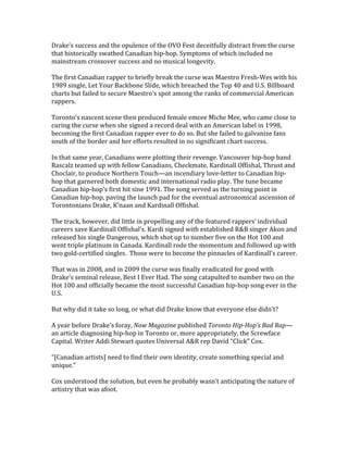 Drake’s	
  success	
  and	
  the	
  opulence	
  of	
  the	
  OVO	
  Fest	
  deceitfully	
  distract	
  from	
  the	
  curse	
  
that	
  historically	
  swathed	
  Canadian	
  hip-­‐hop.	
  Symptoms	
  of	
  which	
  included	
  no	
  
mainstream	
  crossover	
  success	
  and	
  no	
  musical	
  longevity.	
  	
  	
  
	
  
The	
  first	
  Canadian	
  rapper	
  to	
  briefly	
  break	
  the	
  curse	
  was	
  Maestro	
  Fresh-­‐Wes	
  with	
  his	
  
1989	
  single,	
  Let	
  Your	
  Backbone	
  Slide,	
  which	
  breached	
  the	
  Top	
  40	
  and	
  U.S.	
  Billboard	
  
charts	
  but	
  failed	
  to	
  secure	
  Maestro’s	
  spot	
  among	
  the	
  ranks	
  of	
  commercial	
  American	
  
rappers.	
  	
  
	
  
Toronto’s	
  nascent	
  scene	
  then	
  produced	
  female	
  emcee	
  Miche	
  Mee,	
  who	
  came	
  close	
  to	
  
curing	
  the	
  curse	
  when	
  she	
  signed	
  a	
  record	
  deal	
  with	
  an	
  American	
  label	
  in	
  1998,	
  
becoming	
  the	
  first	
  Canadian	
  rapper	
  ever	
  to	
  do	
  so.	
  But	
  she	
  failed	
  to	
  galvanize	
  fans	
  
south	
  of	
  the	
  border	
  and	
  her	
  efforts	
  resulted	
  in	
  no	
  significant	
  chart	
  success.	
  	
  
	
  
In	
  that	
  same	
  year,	
  Canadians	
  were	
  plotting	
  their	
  revenge.	
  Vancouver	
  hip-­‐hop	
  band	
  
Rascalz	
  teamed	
  up	
  with	
  fellow	
  Canadians,	
  Checkmate,	
  Kardinall	
  Offishal,	
  Thrust	
  and	
  
Choclair,	
  to	
  produce	
  Northern	
  Touch—an	
  incendiary	
  love-­‐letter	
  to	
  Canadian	
  hip-­‐
hop	
  that	
  garnered	
  both	
  domestic	
  and	
  international	
  radio	
  play.	
  The	
  tune	
  became	
  
Canadian	
  hip-­‐hop’s	
  first	
  hit	
  sine	
  1991.	
  The	
  song	
  served	
  as	
  the	
  turning	
  point	
  in	
  
Canadian	
  hip-­‐hop,	
  paving	
  the	
  launch	
  pad	
  for	
  the	
  eventual	
  astronomical	
  ascension	
  of	
  
Torontonians	
  Drake,	
  K’naan	
  and	
  Kardinall	
  Offishal.	
  	
  
	
  
The	
  track,	
  however,	
  did	
  little	
  in	
  propelling	
  any	
  of	
  the	
  featured	
  rappers’	
  individual	
  
careers	
  save	
  Kardinall	
  Offishal’s.	
  Kardi	
  signed	
  with	
  established	
  R&B	
  singer	
  Akon	
  and	
  
released	
  his	
  single	
  Dangerous,	
  which	
  shot	
  up	
  to	
  number	
  five	
  on	
  the	
  Hot	
  100	
  and	
  
went	
  triple	
  platinum	
  in	
  Canada.	
  Kardinall	
  rode	
  the	
  momentum	
  and	
  followed	
  up	
  with	
  
two	
  gold-­‐certified	
  singles.	
  	
  Those	
  were	
  to	
  become	
  the	
  pinnacles	
  of	
  Kardinall’s	
  career.	
  	
  
	
  
That	
  was	
  in	
  2008,	
  and	
  in	
  2009	
  the	
  curse	
  was	
  finally	
  eradicated	
  for	
  good	
  with	
  
Drake’s	
  seminal	
  release,	
  Best	
  I	
  Ever	
  Had.	
  The	
  song	
  catapulted	
  to	
  number	
  two	
  on	
  the	
  
Hot	
  100	
  and	
  officially	
  became	
  the	
  most	
  successful	
  Canadian	
  hip-­‐hop	
  song	
  ever	
  in	
  the	
  
U.S.	
  
	
  
But	
  why	
  did	
  it	
  take	
  so	
  long,	
  or	
  what	
  did	
  Drake	
  know	
  that	
  everyone	
  else	
  didn’t?	
  
	
  
A	
  year	
  before	
  Drake’s	
  foray,	
  Now	
  Magazine	
  published	
  Toronto	
  Hip-­‐Hop’s	
  Bad	
  Rap—
an	
  article	
  diagnosing	
  hip-­‐hop	
  in	
  Toronto	
  or,	
  more	
  appropriately,	
  the	
  Screwface	
  
Capital.	
  Writer	
  Addi	
  Stewart	
  quotes	
  Universal	
  A&R	
  rep	
  David	
  “Click”	
  Cox.	
  
	
  
“[Canadian	
  artists]	
  need	
  to	
  find	
  their	
  own	
  identity,	
  create	
  something	
  special	
  and	
  
unique.”	
  
	
  
Cox	
  understood	
  the	
  solution,	
  but	
  even	
  he	
  probably	
  wasn’t	
  anticipating	
  the	
  nature	
  of	
  
artistry	
  that	
  was	
  afoot.	
  	
  	
  
	
  
 