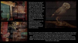 On the left, we can see parts of
the booklet which is included
inside of the digipak, with all the
songs that are included in the
album - underneath the song titles
it includes everyone who was
involved in the production of the
song - this is mainly for business
purposes rather than for the
audiences appeal, although it
gives the listeners knowledge on
other songs they may like that
these producers have produced
elsewhere.
The same theme continues, the
background still shows a
sophisticated setting, what I
assume is a mansion which not
only highlights wealth but the
need for consistency.
Above, also included as part of the digipak booklet, is a whole page dedicated to everyone who helped
Drake on his way up, this section although, also business shows him as an appreciative, humble artist
which will benefit him when growing his image and gaining the approval of listeners.
Again, the theme is consistent, although, rather than having the same background of the mansion
setting, we instead see an owl, which for those who don't know is the iconic symbol of his own label
'OVOXO' - the owl does however, look as though it is made out of gold maintaining the 'rich/wealthy'
theme we see on other pages.
 