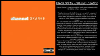 FRANK OCEAN - CHANNEL ORANGE
Channel Orange is Frank Oceans debut studio album released on July
10, 2012 by Def Jam Recordings.
The album cover, unlike the Drake cover is completely orange and
does not have any indication of who the song is by - it does not
consist of any photographs or the artist nor the artists name. Of
course, the colour orange represents the album title 'Channel
Orange'.
The font of the title is in two different styles - the 'channel' is a bold
bubbly type of writing, it has small splatters of blue which is probably
done like this to represent the urban industry seeing as the font has
a graffiti type style to it - other than this, the small splatters of blue
could represent a transition which perhaps connotes the changing of
channels, it is extremely eye catching and brings more life to the
cover whereas 'orange' is in a simple text which is seen throughout
the digipak.
On the bottom right of the cover, we see the parental advisory icon,
which like the drake album shows us that their are young audiences
listening to Frank Ocean.
The cover does not give away anything, which shows us Frank Ocean
as an already established artist - unless you know of the artist you
would not know who the album is by which in some ways is risky, but
at the same time it catches the attention of people as it raises
curiosity and of course, with the eye catching colour of the
background it would make people want to look into the album.
 