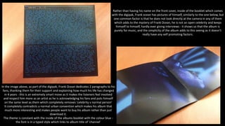 In the image above, as part of the digipak, Frank Ocean dedicates 2 paragraphs to his
fans, thanking them for their support and explaining how much his life has changed
in 4 years - this is an extremely smart move as it makes the listeners feel involved
and respect him more as an artist as he is acknowledging his fans and puts himself
on the same level as them which completely removes 'celebrity v normal person'
It completely contradicts a normal urban convention which makes his album that
much more interesting and makes people want to buy his album rather than just
download it.
The theme is constant with the inside of the albums booklet with the colour blue -
the font is in a typed style which links to album title of 'channel'
Rather than having his name on the front cover, inside of the booklet which comes
with the digipak, Frank ocean has pictures of himself, similarly to the one below, but
one common factor is that he does not look directly at the camera in any of them
which adds to the mystery of Frank Ocean, he is not an open celebrity and keeps
himself to himself, hardly ever giving interviews - it shows us that the album is
purely for music, and the simplicity of the album adds to this seeing as it doesn't
really have any self promoting factors.
 