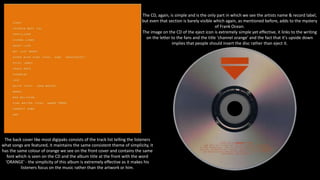 The CD, again, is simple and is the only part in which we see the artists name & record label,
but even that section is barely visible which again, as mentioned before, adds to the mystery
of Frank Ocean.
The image on the CD of the eject icon is extremely simple yet effective, it links to the writing
on the letter to the fans and the title 'channel orange' and the fact that it's upside down
implies that people should insert the disc rather than eject it.
The back cover like most digipaks consists of the track list telling the listeners
what songs are featured, it maintains the same consistent theme of simplicity, it
has the same colour of orange we see on the front cover and contains the same
font which is seen on the CD and the album title at the front with the word
'ORANGE' - the simplicity of this album is extremely effective as it makes his
listeners focus on the music rather than the artwork or him.
 