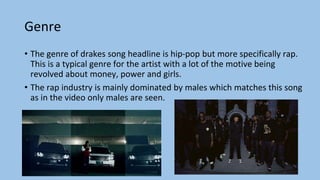 Genre
• The genre of drakes song headline is hip-pop but more specifically rap.
This is a typical genre for the artist with a lot of the motive being
revolved about money, power and girls.
• The rap industry is mainly dominated by males which matches this song
as in the video only males are seen.
 