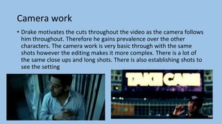 Camera work
• Drake motivates the cuts throughout the video as the camera follows
him throughout. Therefore he gains prevalence over the other
characters. The camera work is very basic through with the same
shots however the editing makes it more complex. There is a lot of
the same close ups and long shots. There is also establishing shots to
see the setting
 