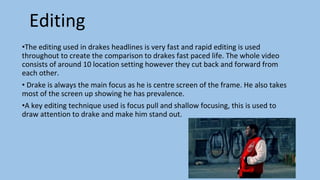 Editing
•The editing used in drakes headlines is very fast and rapid editing is used
throughout to create the comparison to drakes fast paced life. The whole video
consists of around 10 location setting however they cut back and forward from
each other.
• Drake is always the main focus as he is centre screen of the frame. He also takes
most of the screen up showing he has prevalence.
•A key editing technique used is focus pull and shallow focusing, this is used to
draw attention to drake and make him stand out.
 