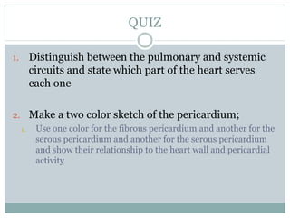 QUIZ
1. Distinguish between the pulmonary and systemic
circuits and state which part of the heart serves
each one
2. Make a two color sketch of the pericardium;
1. Use one color for the fibrous pericardium and another for the
serous pericardium and another for the serous pericardium
and show their relationship to the heart wall and pericardial
activity
 